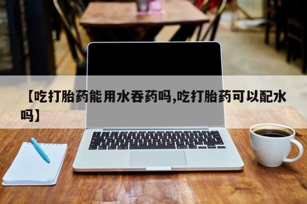 米非司酮片在线下单药店【吃打胎药能用水吞药吗,吃打胎药可以配水吗】
