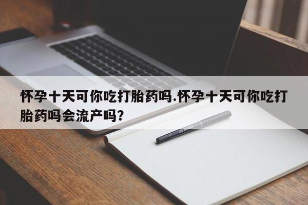 米非司酮片在线下单药店怀孕十天可你吃打胎药吗.怀孕十天可你吃打胎药吗会流产吗？