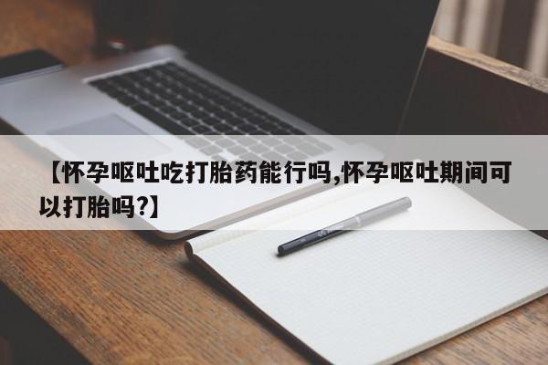 米非司酮片在线下单药店【怀孕呕吐吃打胎药能行吗,怀孕呕吐期间可以打胎吗?】
