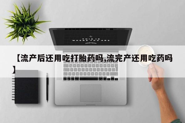 米非司酮片在线下单药店【流产后还用吃打胎药吗,流完产还用吃药吗】