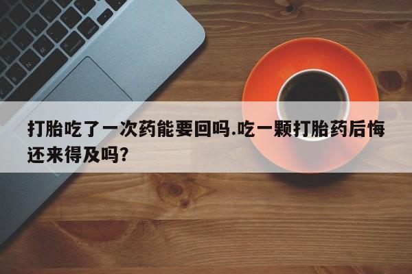 米非司酮片在线下单药店打胎吃了一次药能要回吗.吃一颗打胎药后悔还来得及吗？