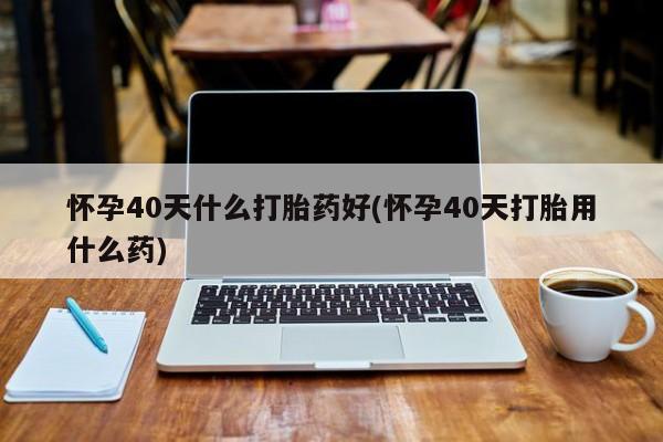 米非司酮片在线下单药店怀孕40天什么打胎药好(怀孕40天打胎用什么药)