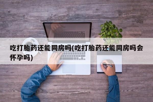 米非司酮片在线下单药店吃打胎药还能同房吗(吃打胎药还能同房吗会怀孕吗)