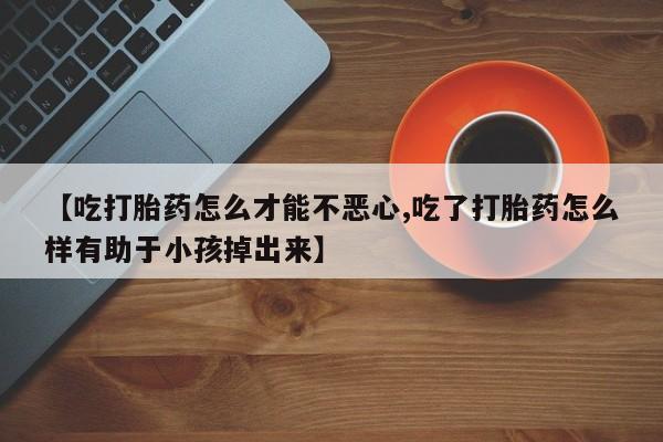 米非司酮片在线下单药店【吃打胎药怎么才能不恶心,吃了打胎药怎么样有助于小孩掉出来】