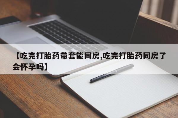 米非司酮片在线下单药店【吃完打胎药带套能同房,吃完打胎药同房了会怀孕吗】