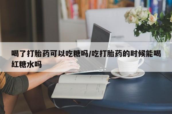 米非司酮片在线下单药店喝了打胎药可以吃糖吗/吃打胎药的时候能喝红糖水吗