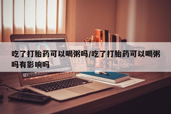 米非司酮片在线下单药店吃了打胎药可以喝粥吗/吃了打胎药可以喝粥吗有影响吗