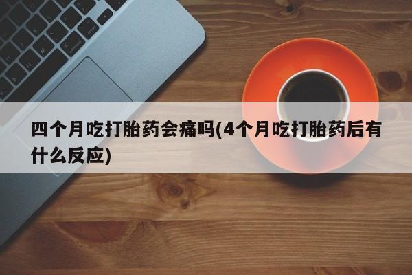 米非司酮片在线下单药店四个月吃打胎药会痛吗(4个月吃打胎药后有什么反应)