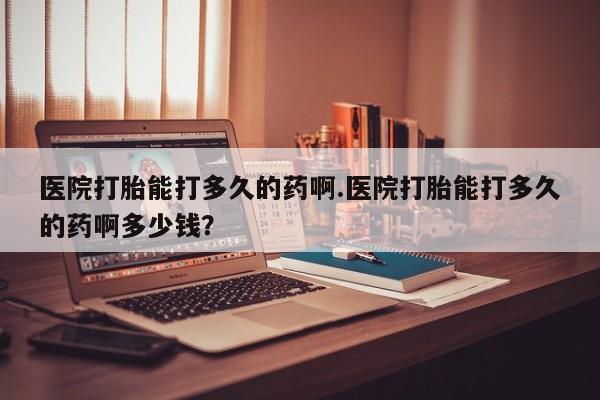 米非司酮片在线下单药店医院打胎能打多久的药啊.医院打胎能打多久的药啊多少钱？
