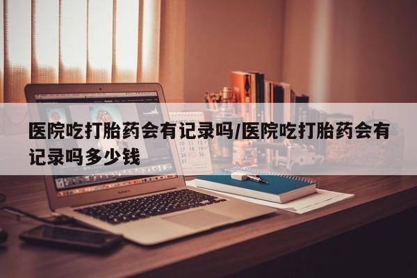 米非司酮片在线下单药店医院吃打胎药会有记录吗/医院吃打胎药会有记录吗多少钱