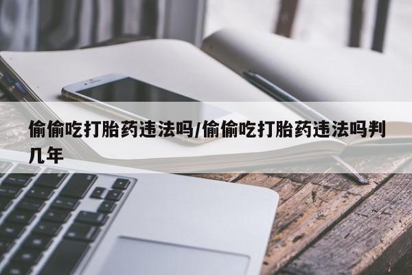 米非司酮片在线下单药店偷偷吃打胎药违法吗/偷偷吃打胎药违法吗判几年