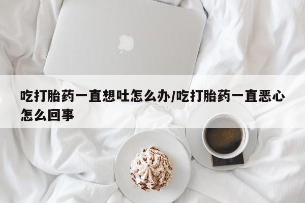 米非司酮片在线下单药店吃打胎药一直想吐怎么办/吃打胎药一直恶心怎么回事