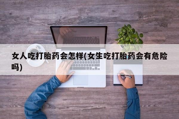 米非司酮片在线下单药店女人吃打胎药会怎样(女生吃打胎药会有危险吗)