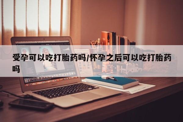 米非司酮片在线下单药店受孕可以吃打胎药吗/怀孕之后可以吃打胎药吗