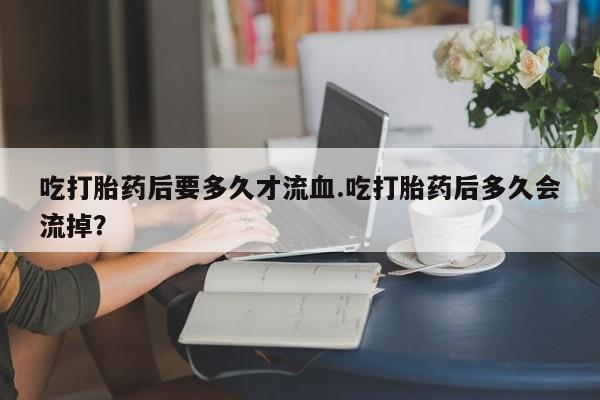 米非司酮片在线下单药店吃打胎药后要多久才流血.吃打胎药后多久会流掉？