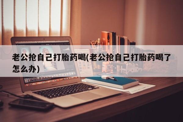 米非司酮片在线下单药店老公抢自己打胎药喝(老公抢自己打胎药喝了怎么办)