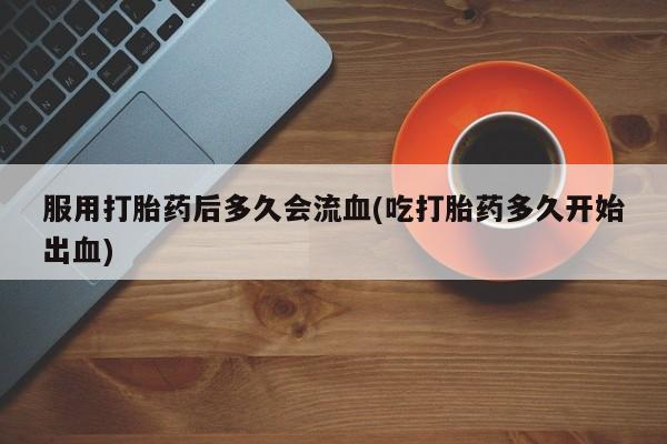 米非司酮片在线下单药店服用打胎药后多久会流血(吃打胎药多久开始出血)