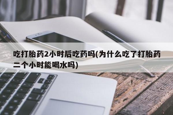 米非司酮片在线下单药店吃打胎药2小时后吃药吗(为什么吃了打胎药二个小时能喝水吗)