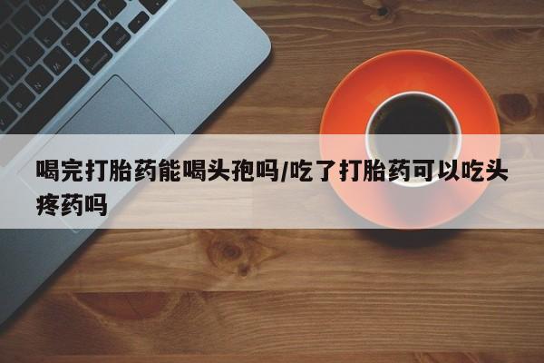 米非司酮片在线下单药店喝完打胎药能喝头孢吗/吃了打胎药可以吃头疼药吗