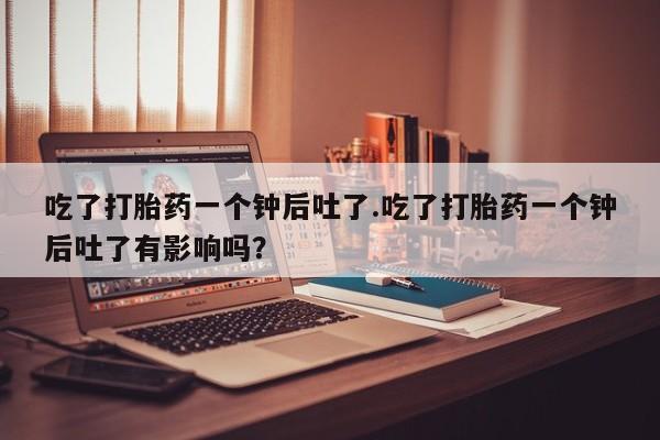 米非司酮片在线下单药店吃了打胎药一个钟后吐了.吃了打胎药一个钟后吐了有影响吗？