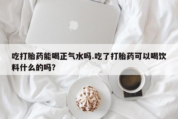 米非司酮片在线下单药店吃打胎药能喝正气水吗.吃了打胎药可以喝饮料什么的吗？