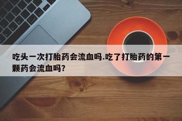 米非司酮片在线下单药店吃头一次打胎药会流血吗.吃了打胎药的第一颗药会流血吗？