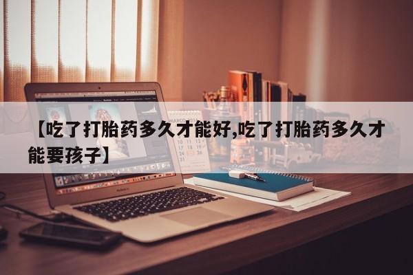 米非司酮片在线下单药店【吃了打胎药多久才能好,吃了打胎药多久才能要孩子】