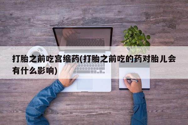 米非司酮片在线下单药店打胎之前吃宫缩药(打胎之前吃的药对胎儿会有什么影响)