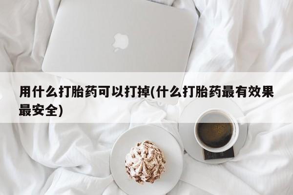 米非司酮片在线下单药店用什么打胎药可以打掉(什么打胎药最有效果最安全)