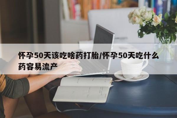米非司酮片在线下单药店怀孕50天该吃啥药打胎/怀孕50天吃什么药容易流产
