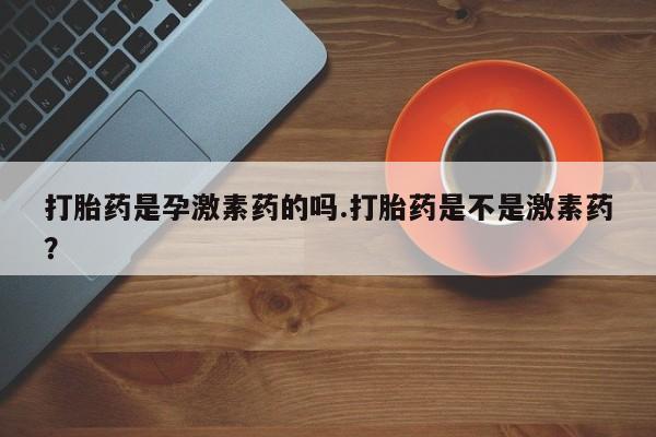 米非司酮片在线下单药店打胎药是孕激素药的吗.打胎药是不是激素药？
