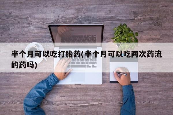 米非司酮片在线下单药店半个月可以吃打胎药(半个月可以吃两次药流的药吗)