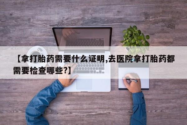 米非司酮片在线下单药店【拿打胎药需要什么证明,去医院拿打胎药都需要检查哪些?】