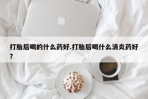 米非司酮片在线下单药店打胎后喝的什么药好.打胎后喝什么消炎药好？