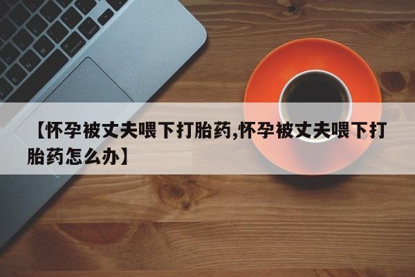 米非司酮片在线下单药店【怀孕被丈夫喂下打胎药,怀孕被丈夫喂下打胎药怎么办】