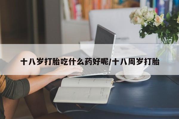 米非司酮片在线下单药店十八岁打胎吃什么药好呢/十八周岁打胎