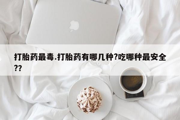 米非司酮片在线下单药店打胎药最毒.打胎药有哪几种?吃哪种最安全?？