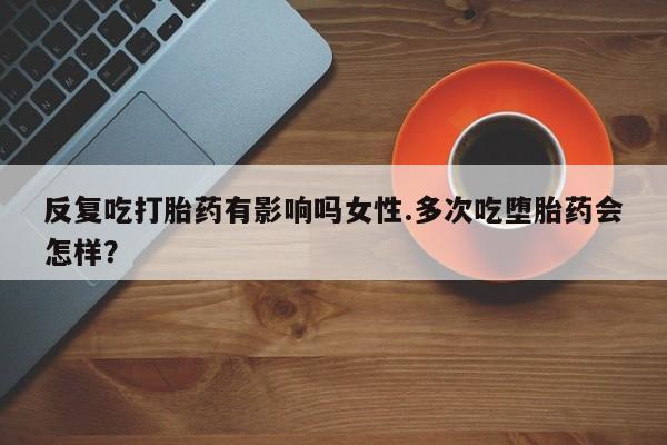 米非司酮片在线下单药店反复吃打胎药有影响吗女性.多次吃堕胎药会怎样？
