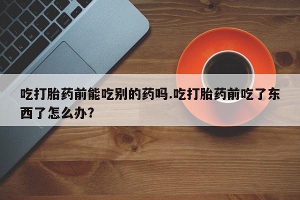 米非司酮片在线下单药店吃打胎药前能吃别的药吗.吃打胎药前吃了东西了怎么办？
