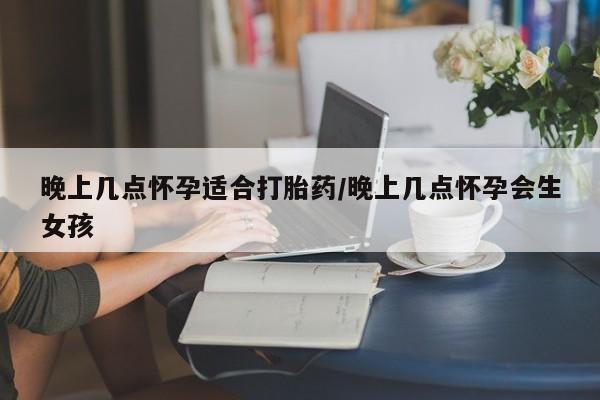 米非司酮片在线下单药店晚上几点怀孕适合打胎药/晚上几点怀孕会生女孩