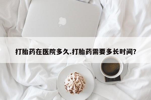 米非司酮片在线下单药店打胎药在医院多久.打胎药需要多长时间？