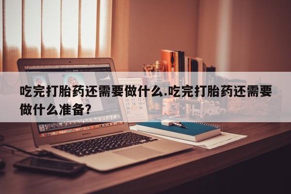 米非司酮片在线下单药店吃完打胎药还需要做什么.吃完打胎药还需要做什么准备？