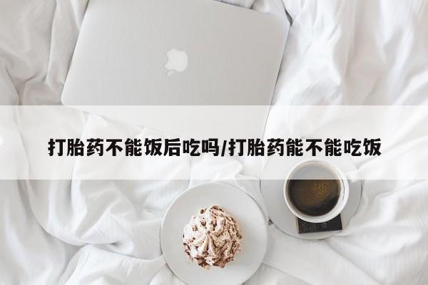 米非司酮片在线下单药店打胎药不能饭后吃吗/打胎药能不能吃饭