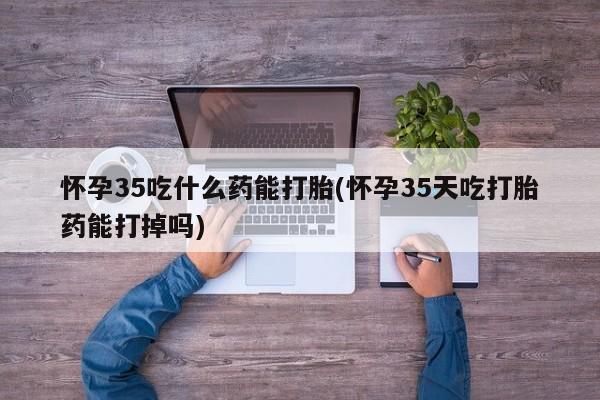 米非司酮片在线下单药店怀孕35吃什么药能打胎(怀孕35天吃打胎药能打掉吗)