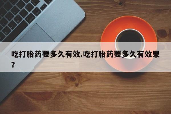 米非司酮片在线下单药店吃打胎药要多久有效.吃打胎药要多久有效果？