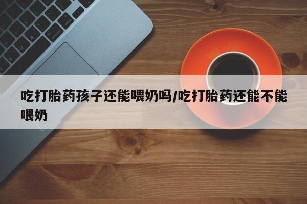米非司酮片在线下单药店吃打胎药孩子还能喂奶吗/吃打胎药还能不能喂奶