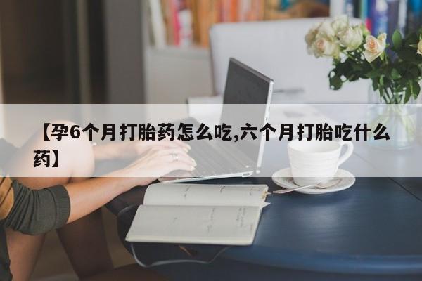 米非司酮片在线下单药店【孕6个月打胎药怎么吃,六个月打胎吃什么药】