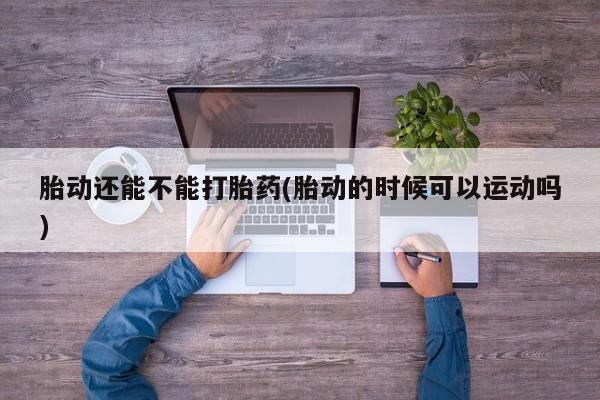 米非司酮片在线下单药店胎动还能不能打胎药(胎动的时候可以运动吗)