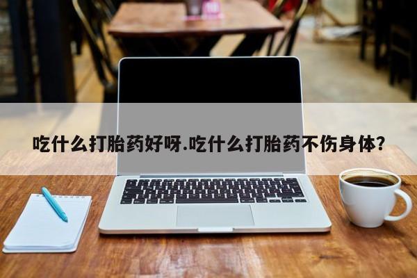 米非司酮片在线下单药店吃什么打胎药好呀.吃什么打胎药不伤身体？