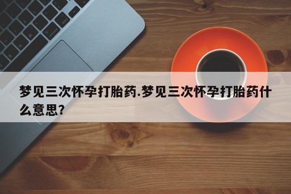 米非司酮片在线下单药店梦见三次怀孕打胎药.梦见三次怀孕打胎药什么意思？
